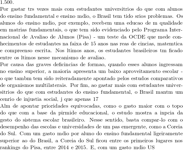 1.500.  Por gastar três vezes mais com estudantes universitários do que com alunos do ensino fundamental e ensino médio, o Brasil tem tido sérios problemas. Os alunos do ensino médio, por exemplo, recebem uma educação de má qualidade em matérias fundamentais, o que tem sido evidenciado pelo Programa Internacional de Avaliação de Alunos (Pisa) - um teste da OCDE que mede conhecimentos de estudantes na faixa de 15 anos nas áreas de ciências, matemática e compreensão escrita. Nos últimos anos, os estudantes brasileiros têm ficado entre os últimos nesse mecanismo de avaliação.  Por causa das graves deficiências de formação, quando esses alunos ingressam no ensino superior, a maioria apresenta um baixo aproveitamento escolar - o que também tem sido reiteradamente apontado pelos estudos comparativos de organismos multilaterais. Por fim, ao gastar mais com estudantes universitários do que com estudantes do ensino fundamental, o Brasil mantém um cenário de injustiça social, já que apenas 17% dos jovens entre 25 e 34 anos formam-se numa faculdade, segundo o levantamento da OCDE.  Além de apontar prioridades equivocadas, como o gasto maior com o topo do que com a base da pirâmide educacional, o estudo mostra a inépcia da gestão do sistema escolar brasileiro. Nesse sentido, basta compará-lo com o desempenho das escolas e universidades de um país emergente, como a Coreia do Sul. Com um gasto médio por aluno do ensino fundamental ligeiramente superior ao do Brasil, a Coreia do Sul ficou entre os primeiros lugares nos rankings do Pisa, entre 2014 e 2015. E, com um gasto médio US