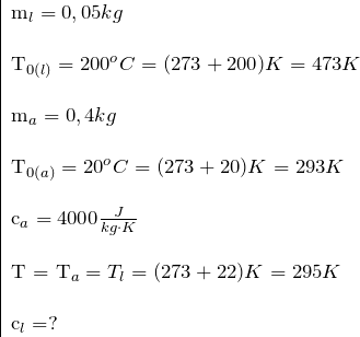 \[ \begin{tabular}{|l} m_l = 0,05kg \\ \\ T_{0(l)} = 200 \ce{^{o} C} = (273 + 200) K = 473 K \\ \\ m_a = 0,4 kg \\ \\ T_{0(a)} = 20 \ce{^{o} C} = (273 + 20) K = 293 K \\ \\ c_a = 4000 \frac{J}{kg \cdot K} \\ \\ T = T_a = T_l  = (273 + 22) K = 295 K \\ \\ c_l = ? \end{tabular} \]