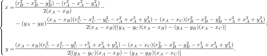 \begin{equation*} \left \{  \begin{align*} x =& \frac{(r_B^2 - x_B^2 - y_B^2) - (r_A^2 - x_A^2 - y_A^2)}{2(x_A - x_B)} - \\ &-(y_A - y_B)\frac{(x_A - x_B)(r_C^2 - x_C^2 - y_C^2 - r_A^2 + x_A^2 + y_A^2) - (x_A - x_C)(r_B^2 - x_B^2 - y_B^2 - r_A^2 + x_A^2 + y_A^2)} {2(x_A - x_B)[(y_A - y_C)(x_A - x_B) - (y_A - y_B)(x_A - x_C)] };\\ \\ y =& \frac{(x_A - x_B)(r_C^2 - x_C^2 - y_C^2 - r_A^2 + x_A^2 + y_A^2) - (x_A - x_C)(r_B^2 - x_B^2 - y_B^2 - r_A^2 + x_A^2 + y_A^2)} {2[(y_A - y_C)(x_A - x_B) - (y_A - y_B)(x_A - x_C)] }. \end{align*} \end{equation*}