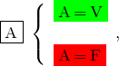 \[ \fbox{A} \; \left \{ \begin{array}{l} \colorbox{green}{A\,=\,V}   \\ \\ \colorbox{red}{A\,=\,F} \end{array}, \]